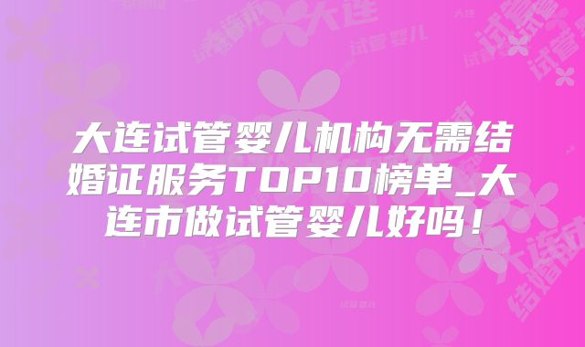 大连试管婴儿机构无需结婚证服务TOP10榜单_大连市做试管婴儿好吗!