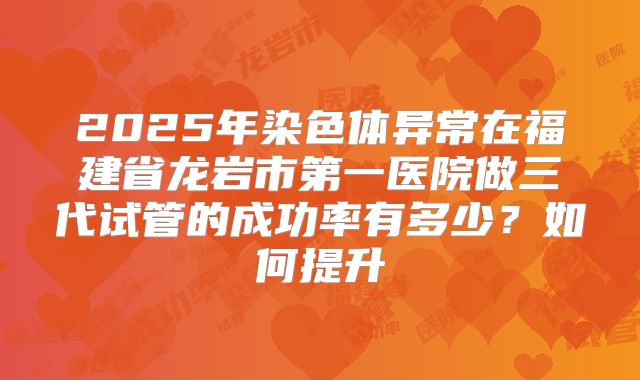 2025年染色体异常在福建省龙岩市第一医院做三代试管的成功率有多少？如何提升