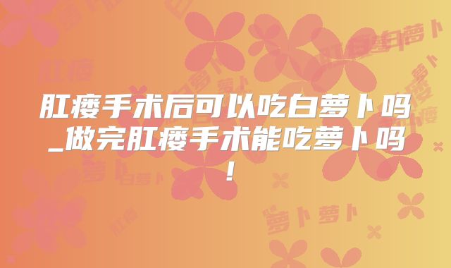 肛瘘手术后可以吃白萝卜吗_做完肛瘘手术能吃萝卜吗！