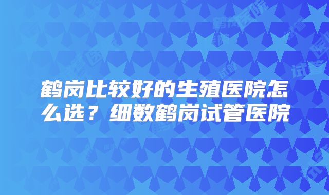 鹤岗比较好的生殖医院怎么选？细数鹤岗试管医院