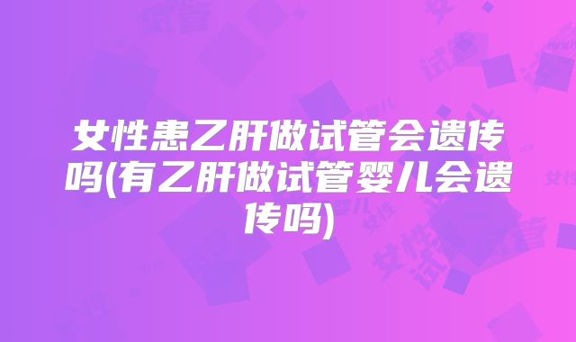 女性患乙肝做试管会遗传吗(有乙肝做试管婴儿会遗传吗)
