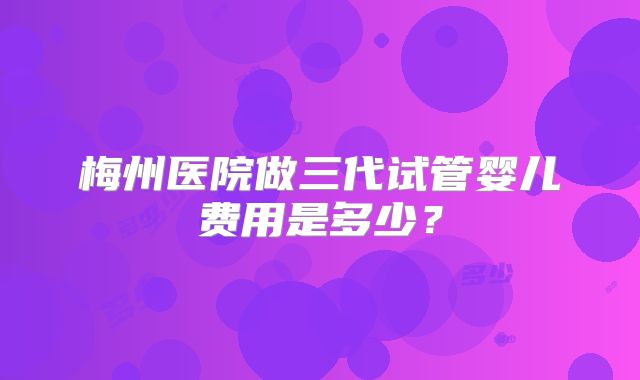 梅州医院做三代试管婴儿费用是多少？