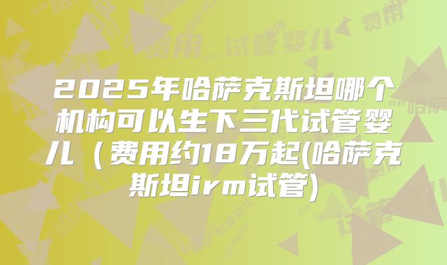 2025年哈萨克斯坦哪个机构可以生下三代试管婴儿（费用约18万起(哈萨克斯坦irm试管)