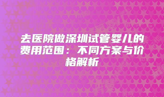 去医院做深圳试管婴儿的费用范围：不同方案与价格解析