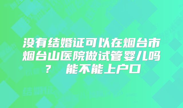 没有结婚证可以在烟台市烟台山医院做试管婴儿吗？ 能不能上户口