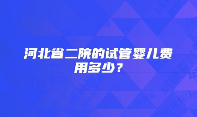 河北省二院的试管婴儿费用多少？