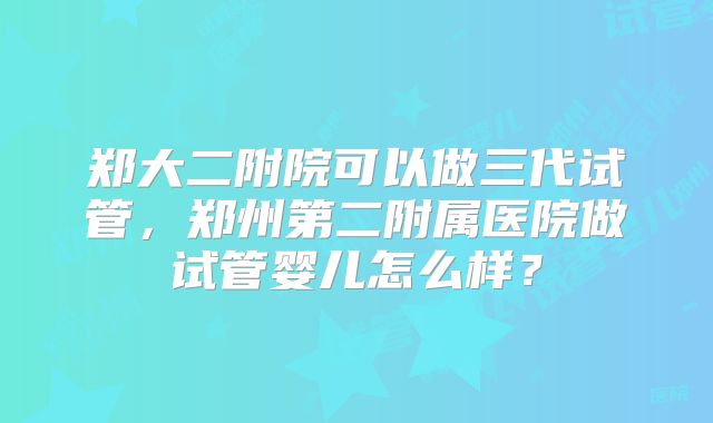 郑大二附院可以做三代试管，郑州第二附属医院做试管婴儿怎么样？