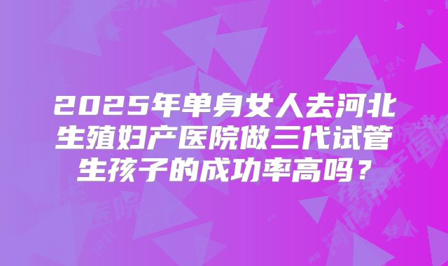 2025年单身女人去河北生殖妇产医院做三代试管生孩子的成功率高吗？