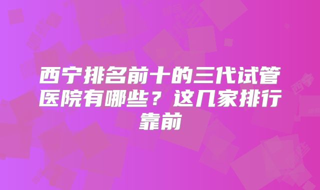 西宁排名前十的三代试管医院有哪些？这几家排行靠前
