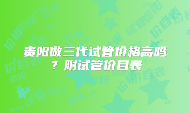 贵阳做三代试管价格高吗？附试管价目表