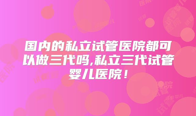 国内的私立试管医院都可以做三代吗,私立三代试管婴儿医院！