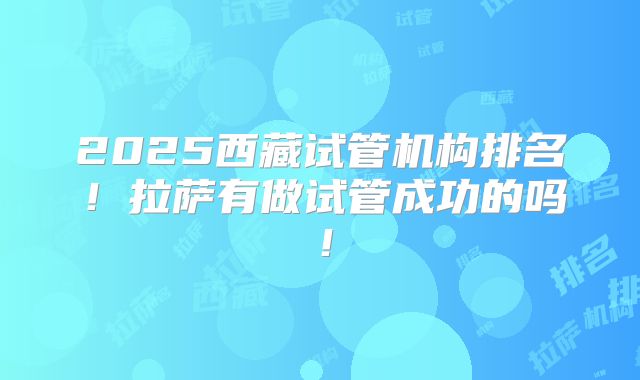 2025西藏试管机构排名!拉萨有做试管成功的吗!