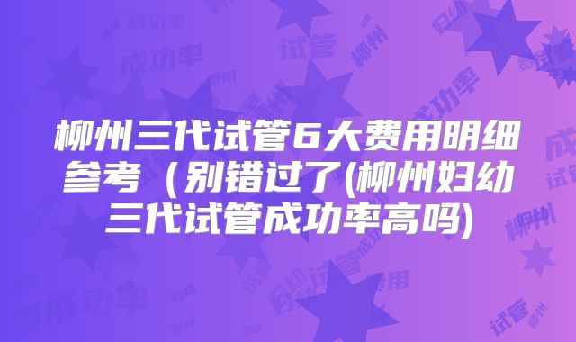柳州三代试管6大费用明细参考（别错过了(柳州妇幼三代试管成功率高吗)