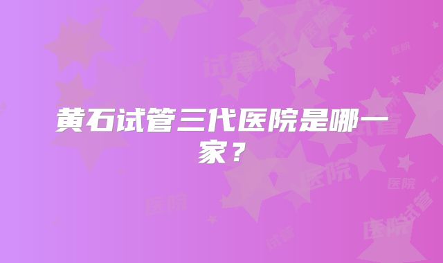 黄石试管三代医院是哪一家？