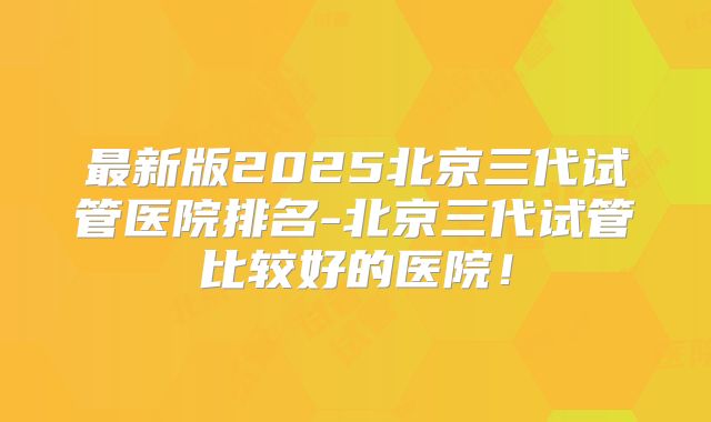 最新版2025北京三代试管医院排名-北京三代试管比较好的医院！