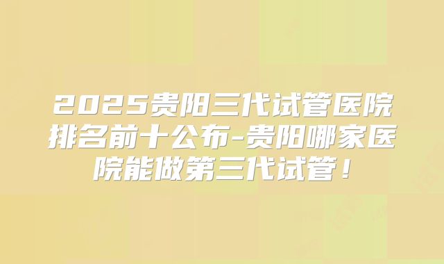 2025贵阳三代试管医院排名前十公布-贵阳哪家医院能做第三代试管！
