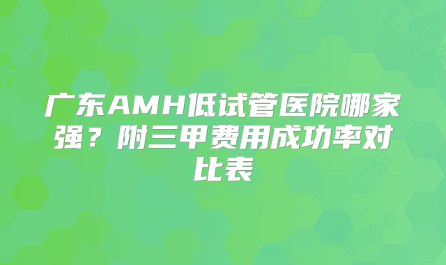 广东AMH低试管医院哪家强？附三甲费用成功率对比表