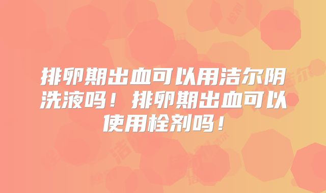 排卵期出血可以用洁尔阴洗液吗！排卵期出血可以使用栓剂吗！