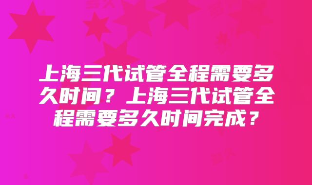 上海三代试管全程需要多久时间?上海三代试管全程需要多久时间完成?