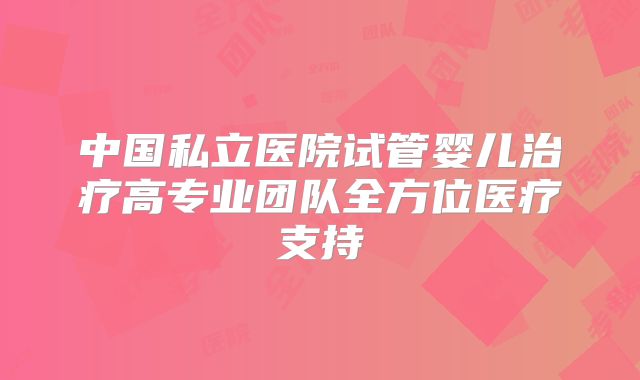 中国私立医院试管婴儿治疗高专业团队全方位医疗支持