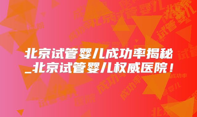 北京试管婴儿成功率揭秘_北京试管婴儿权威医院！