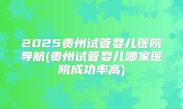 2025贵州试管婴儿医院导航(贵州试管婴儿哪家医院成功率高)
