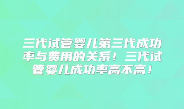 三代试管婴儿第三代成功率与费用的关系！三代试管婴儿成功率高不高！