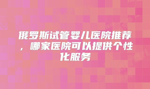 俄罗斯试管婴儿医院推荐，哪家医院可以提供个性化服务