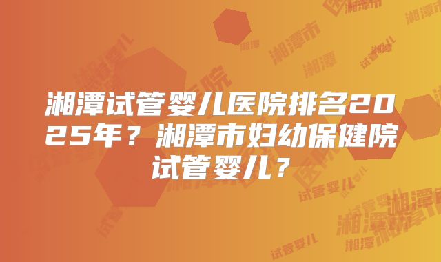 湘潭试管婴儿医院排名2025年？湘潭市妇幼保健院试管婴儿？