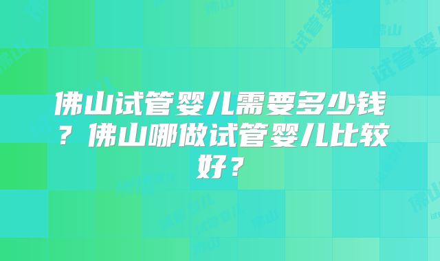 佛山试管婴儿需要多少钱？佛山哪做试管婴儿比较好？