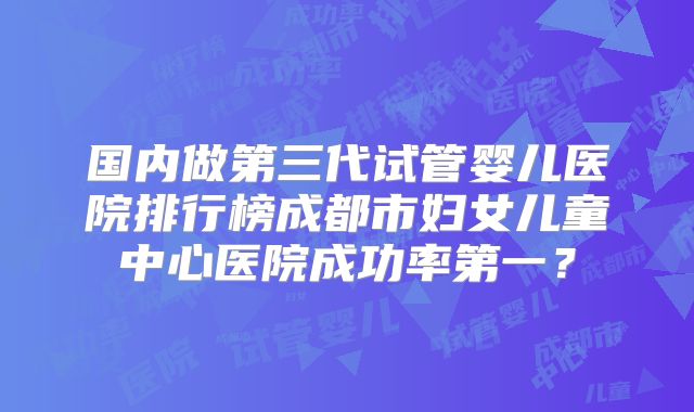 国内做第三代试管婴儿医院排行榜成都市妇女儿童中心医院成功率第一？