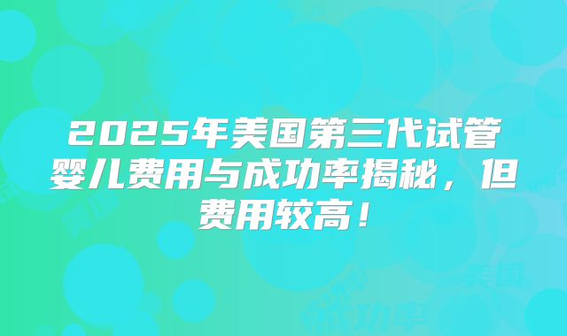 2025年美国第三代试管婴儿费用与成功率揭秘，但费用较高！