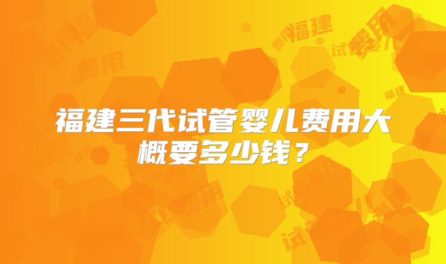 福建三代试管婴儿费用大概要多少钱？