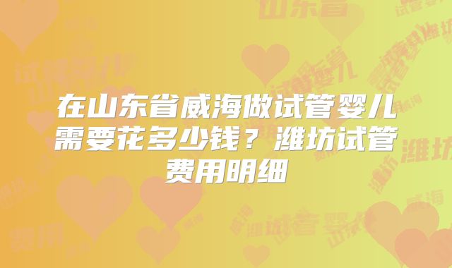 在山东省威海做试管婴儿需要花多少钱?潍坊试管费用明细
