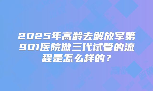 2025年高龄去解放军第901医院做三代试管的流程是怎么样的？