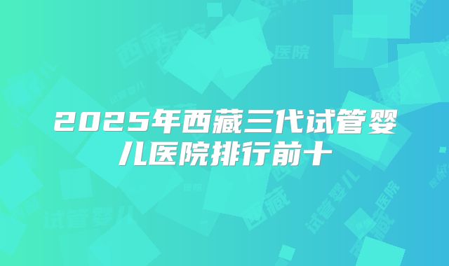 2025年西藏三代试管婴儿医院排行前十