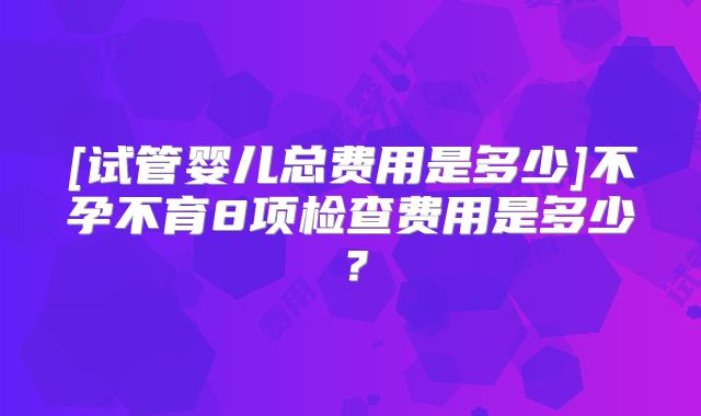 [试管婴儿总费用是多少]不孕不育8项检查费用是多少？