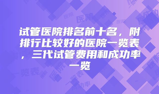 试管医院排名前十名，附排行比较好的医院一览表，三代试管费用和成功率一览
