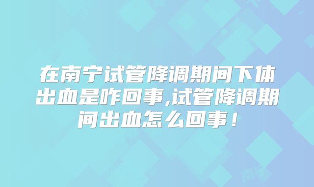 在南宁试管降调期间下体出血是咋回事,试管降调期间出血怎么回事！