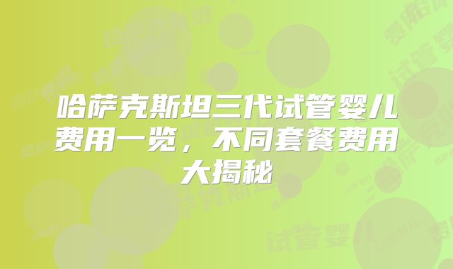 哈萨克斯坦三代试管婴儿费用一览,不同套餐费用大揭秘