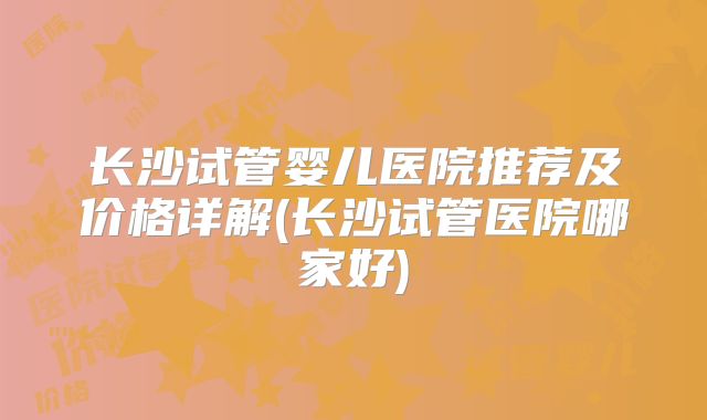 长沙试管婴儿医院推荐及价格详解(长沙试管医院哪家好)