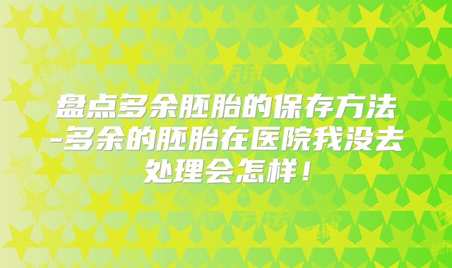 盘点多余胚胎的保存方法-多余的胚胎在医院我没去处理会怎样！