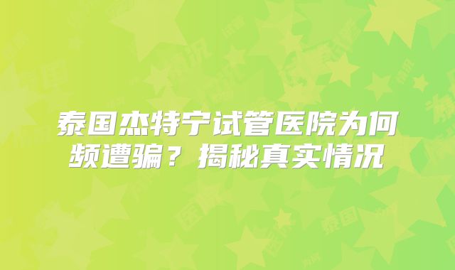 泰国杰特宁试管医院为何频遭骗？揭秘真实情况