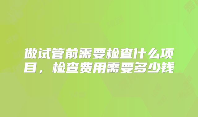做试管前需要检查什么项目，检查费用需要多少钱