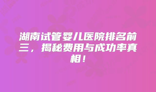 湖南试管婴儿医院排名前三，揭秘费用与成功率真相！