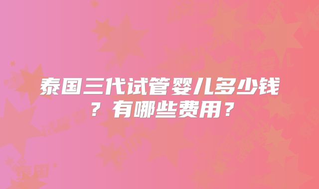 泰国三代试管婴儿多少钱？有哪些费用？