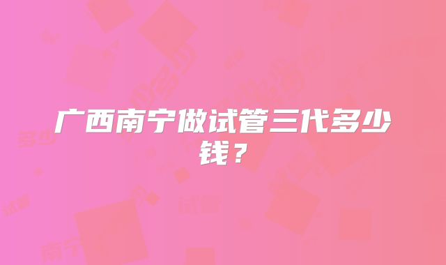广西南宁做试管三代多少钱？