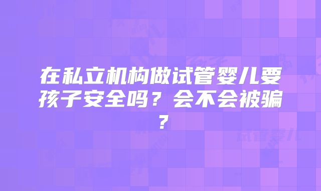 在私立机构做试管婴儿要孩子安全吗?会不会被骗?