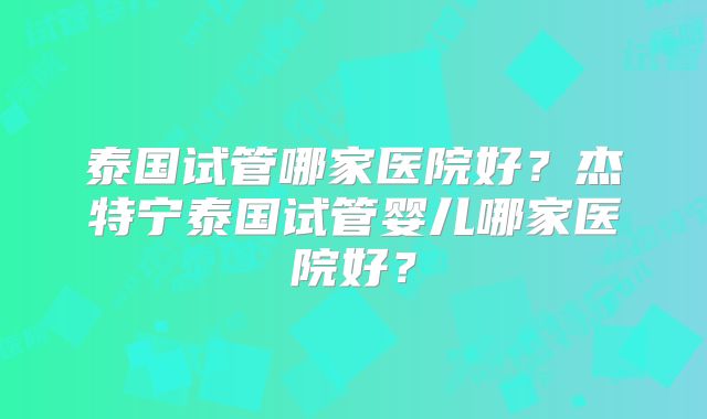 泰国试管哪家医院好？杰特宁泰国试管婴儿哪家医院好？