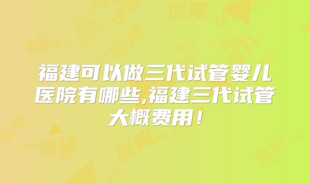 福建可以做三代试管婴儿医院有哪些,福建三代试管大概费用!